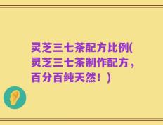 灵芝三七茶配方比例(灵芝三七茶制作配方，百分百纯天然！)