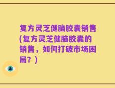 复方灵芝健脑胶囊销售(复方灵芝健脑胶囊的销售，如何打破市场困局？)