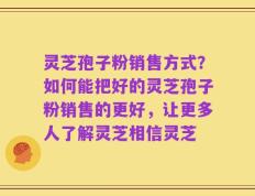 灵芝孢子粉销售方式？如何能把好的灵芝孢子粉销售的更好，让更多人了解灵芝相信灵芝