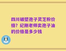 四川破壁孢子灵芝粉价格？纪刚老师卖孢子油的价格是多少钱