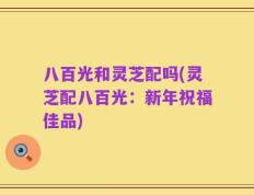 八百光和灵芝配吗(灵芝配八百光：新年祝福佳品)