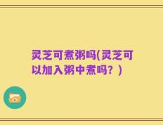 灵芝可煮粥吗(灵芝可以加入粥中煮吗？)