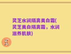 灵芝水润隔离美白霜(灵芝美白隔离霜，水润滋养肌肤)