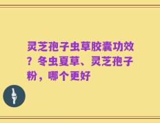 灵芝孢子虫草胶囊功效？冬虫夏草、灵芝孢子粉，哪个更好
