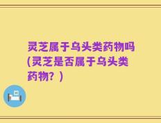 灵芝属于乌头类药物吗(灵芝是否属于乌头类药物？)