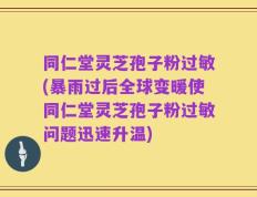 同仁堂灵芝孢子粉过敏(暴雨过后全球变暖使同仁堂灵芝孢子粉过敏问题迅速升温)