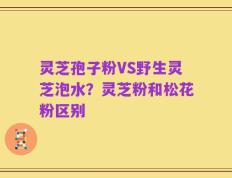 灵芝孢子粉VS野生灵芝泡水？灵芝粉和松花粉区别
