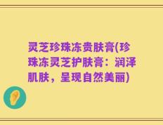 灵芝珍珠冻贵肤膏(珍珠冻灵芝护肤膏：润泽肌肤，呈现自然美丽)