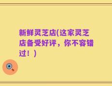 新鲜灵芝店(这家灵芝店备受好评，你不容错过！)