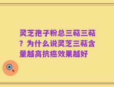 灵芝孢子粉总三萜三萜？为什么说灵芝三萜含量越高抗癌效果越好