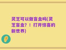 灵芝可以做盲盒吗(灵芝盲盒？！打开惊喜的新世界)