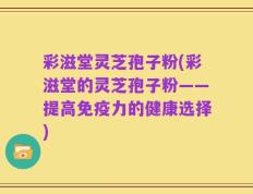 彩滋堂灵芝孢子粉(彩滋堂的灵芝孢子粉——提高免疫力的健康选择)