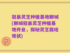 冠县灵芝种植基地聊城(聊城冠县灵芝种植基地开业，探秘灵芝栽培现状)