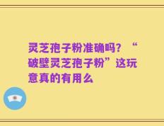 灵芝孢子粉准确吗？“破壁灵芝孢子粉”这玩意真的有用么