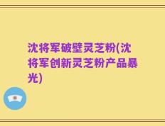 沈将军破壁灵芝粉(沈将军创新灵芝粉产品暴光)