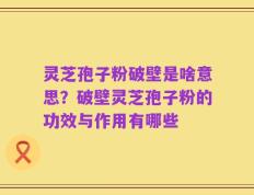 灵芝孢子粉破壁是啥意思？破壁灵芝孢子粉的功效与作用有哪些