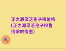 正之源灵芝孢子粉价格(正之源灵芝孢子粉售价限时优惠)