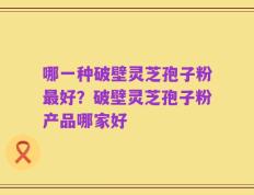 哪一种破壁灵芝孢子粉最好？破壁灵芝孢子粉产品哪家好