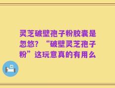 灵芝破壁孢子粉胶囊是忽悠？“破壁灵芝孢子粉”这玩意真的有用么
