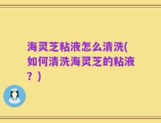 海灵芝粘液怎么清洗(如何清洗海灵芝的粘液？)