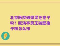 北京医院破壁灵芝孢子粉？赋汤亭灵芝破壁孢子粉怎么样
