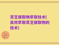 灵芝提取物萃取技术(高效萃取灵芝提取物的技术)