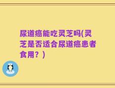 尿道癌能吃灵芝吗(灵芝是否适合尿道癌患者食用？)