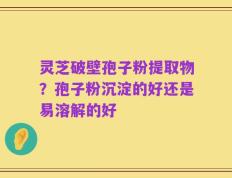 灵芝破壁孢子粉提取物？孢子粉沉淀的好还是易溶解的好