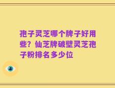 孢子灵芝哪个牌子好用些？仙芝牌破壁灵芝孢子粉排名多少位
