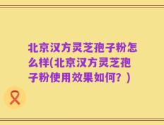 北京汉方灵芝孢子粉怎么样(北京汉方灵芝孢子粉使用效果如何？)