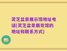 灵芝盆景展示馆地址电话(灵芝盆景展览馆的地址和联系方式)