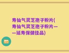 寿仙气灵芝孢子粉片(寿仙气灵芝孢子粉片——延寿保健佳品)