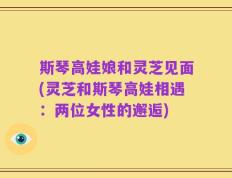 斯琴高娃娘和灵芝见面(灵芝和斯琴高娃相遇：两位女性的邂逅)