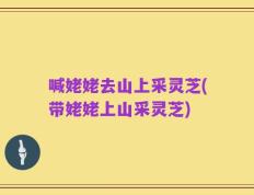 喊姥姥去山上采灵芝(带姥姥上山采灵芝)
