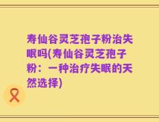 寿仙谷灵芝孢子粉治失眠吗(寿仙谷灵芝孢子粉：一种治疗失眠的天然选择)