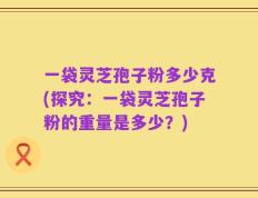 一袋灵芝孢子粉多少克(探究：一袋灵芝孢子粉的重量是多少？)