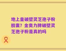 地上皇破壁灵芝孢子粉胶囊？金奥力牌破壁灵芝孢子粉是真的吗