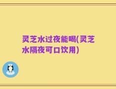 灵芝水过夜能喝(灵芝水隔夜可口饮用)