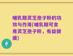 哺乳期灵芝孢子粉的功效与作用(哺乳期可食用灵芝孢子粉，有益健康)