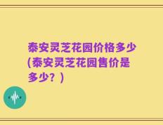 泰安灵芝花园价格多少(泰安灵芝花园售价是多少？)