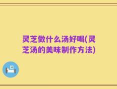 灵芝做什么汤好喝(灵芝汤的美味制作方法)