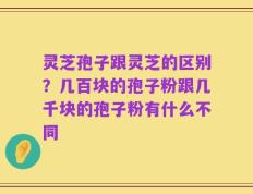 灵芝孢子跟灵芝的区别？几百块的孢子粉跟几千块的孢子粉有什么不同