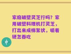 家庭破壁灵芝行吗？家用破壁料理机打灵芝，打出来成棉絮状，嚼着硬怎吞吃