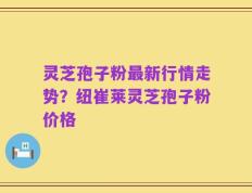灵芝孢子粉最新行情走势？纽崔莱灵芝孢子粉价格