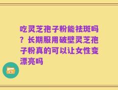 吃灵芝孢子粉能祛斑吗？长期服用破壁灵芝孢子粉真的可以让女性变漂亮吗