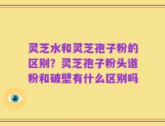 灵芝水和灵芝孢子粉的区别？灵芝孢子粉头道粉和破壁有什么区别吗