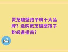 灵芝破壁孢子粉十大品牌？选购灵芝破壁孢子粉必备指南？