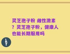 灵芝孢子粉 雌性激素？灵芝孢子粉，健康人也能长期服用吗