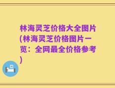 林海灵芝价格大全图片(林海灵芝价格图片一览：全网最全价格参考)