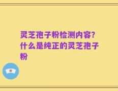 灵芝孢子粉检测内容？什么是纯正的灵芝孢子粉